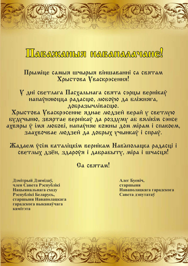 Паважаныя навапалачане! Прымiце самыя шчырыя вiншаваннi со святам Са святам Уваскрэсення Хрыстова! У днi светлага Пасхальнага свята сэрцы вернiкаў напаўняюцца радасцю, любоўю да блiжняга, добразычлiвасцю. Хрыстова Уваскрэсенне яднае людзей верай у светлую будучыню, звяртае вернiкаў да роздуму аб вялiкiм сэнсе ахвяры ў iмя любовi, напаўняе кожны дом мiрам i спакоем, заахвочвае людзей да добрых учынкаў i спраў. Жадаем ўсiм кталiцкiм вернiкам Наваполацка радасцi i светлых дзён, здароўя i дабрабыту, мiра i шчасця! Са святам! Дзмітрый ДЗЯМІДАЎ, член Савета Рэспублікі Нацыянальнага сходу Рэспублікі Беларусь, старшыня Наваполацкага гарвыканкама; Алег БУЕВІЧ, старшыня Савета дэпутатаў Наваполацка